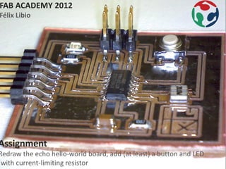 FAB ACADEMY 2012
Félix Libio




Assignment
Redraw the echo hello-world board, add (at least) a button and LED
(with current-limiting resistor
 