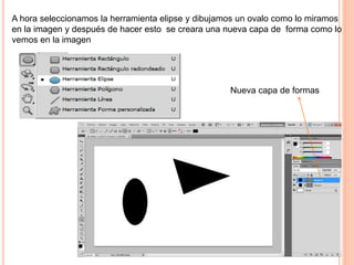 A hora seleccionamos la herramienta elipse y dibujamos un ovalo como lo miramos
en la imagen y después de hacer esto se creara una nueva capa de forma como lo
vemos en la imagen
Nueva capa de formas
 