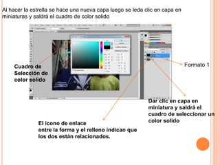 Formato 1
El ícono de enlace
entre la forma y el relleno indican que
los dos están relacionados.
Dar clic en capa en
miniatura y saldrá el
cuadro de seleccionar un
color solido
Cuadro de
Selección de
color solido
Al hacer la estrella se hace una nueva capa luego se leda clic en capa en
miniaturas y saldrá el cuadro de color solido
 