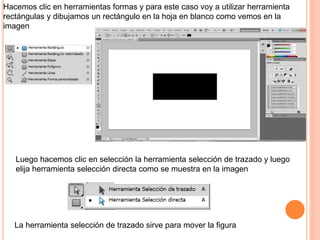 Luego hacemos clic en selección la herramienta selección de trazado y luego
elija herramienta selección directa como se muestra en la imagen
Hacemos clic en herramientas formas y para este caso voy a utilizar herramienta
rectángulas y dibujamos un rectángulo en la hoja en blanco como vemos en la
imagen
La herramienta selección de trazado sirve para mover la figura
 