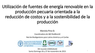 Utilización de fuentes de energía renovable en la
producción pecuaria orientada a la
reducción de costos y a la sostenibilidad de la
producción
Mariela Pino D.
Coordinadora de I&D RedBioLAC
Red de Biodigestores para Latino América y el Caribe
1
XIII reunión CODEGALAC
Santo Domingo 26 y 27 de noviembre de 2015
 