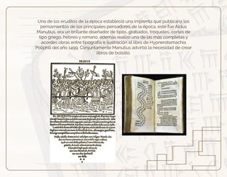 Uno de los eruditos de la época estableció una imprenta que publicaría los
pensamientos de los principales pensadores de la época, este fue Aldus
Manutius, era un brillante diseñador de tipos, grabados, troqueles, cortes de
tipo griego, hebreo y romano, además realizo una de las más completas y
acordes obras entre tipografía e ilustración el libro de Hypnerotomachia
Poliphili del año 1499. Conjuntamente Manutius advirtió la necesidad de crear
libros de bolsillo.
 