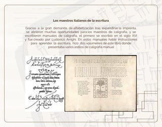 Los maestros italianos de la escritura
Gracias a la gran demanda de alfabetización tras expandirse la imprenta,
se abrieron muchas oportunidades para los maestros de caligrafía, y se
escribieron manuales de caligrafía, el primero se escribió en el siglo XVI
y fue creado por Ludovico Arrighi. En estos manuales había instrucciones
para aprender la escritura, hizo dos volúmenes de este libro donde
presentaba varios estilos de caligrafía manual
 