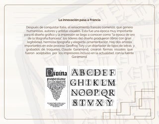 La innovación pasa a Francia
Después de conquistar Italia, el renacimiento francés comenzó, que genero
humanistas, autores y artistas visuales. Esta fue una época muy importante
para el diseño gráﬁco y la impresión se llego a conocer como “la época de oro
de la litografía francesa”, los líderes del diseño produjeron libros con gran
legibilidad, hermosa tipografía y elegante ornamentación. Hay dos artistas
importantes en este proceso Geoﬀroy Tory y un diseñador de tipos de letras y
grabados de troqueles, Claude Garamond, crearon formas visuales que
fueron aceptadas por los impresores incluso en la actualidad, con la fuente
Garamond.
 
