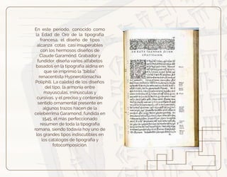 En este periodo, conocido como
la Edad de Oro de la tipografía
francesa, el diseño de tipos
alcanza cotas casi insuperables
con los hermosos diseños de
Claude Garamond. Grabador y
fundidor, diseña varios alfabetos
basados en la tipografía aldina en
que se imprimió la “biblia”
renacentista Hypnerotomachia
Poliphili. La calidad de los diseños
del tipo, la armonía entre
mayúsculas, minúsculas y
cursivas, y el preciso y contenido
sentido ornamental presente en
algunos trazos hacen de la
celebérrima Garamond, fundida en
1545, el más perfeccionado
resumen de toda la tipografía
romana, siendo todavía hoy uno de
los grandes tipos indiscutibles en
los catálogos de tipografía y
fotocomposición.
 