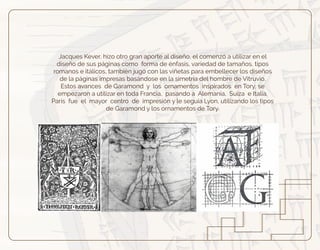 Jacques Kever, hizo otro gran aporte al diseño, el comenzó a utilizar en el
diseño de sus páginas como forma de énfasis, variedad de tamaños, tipos
romanos e itálicos, también jugó con las viñetas para embellecer los diseños
de la páginas impresas basándose en la simetría del hombre de Vitruvio.
Estos avances de Garamond y los ornamentos inspirados en Tory, se
empezaron a utilizar en toda Francia, pasando a Alemania, Suiza e Italia.
París fue el mayor centro de impresión y le seguía Lyon, utilizando los tipos
de Garamond y los ornamentos de Tory.
 