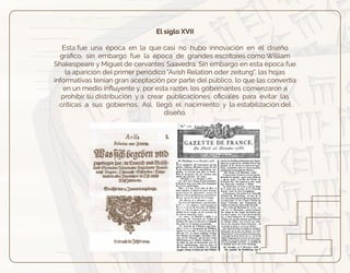 El siglo XVII
Esta fue una época en la que casi no hubo innovación en el diseño
gráﬁco, sin embargo fue la época de grandes escritores como William
Shakespeare y Miguel de cervantes Saavedra. Sin embargo en esta época fue
la aparición del primer periódico "Avish Relation oder zeitung", las hojas
informativas tenían gran aceptación por parte del público, lo que las convertía
en un medio inﬂuyente y, por esta razón, los gobernantes comenzaron a
prohibir su distribución y a crear publicaciones oﬁciales para evitar las
críticas a sus gobiernos. Así, llegó el nacimiento y la estabilización del
diseño.
 