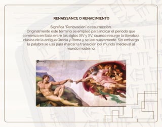 RENAISSANCE O RENACIMIENTO
Signiﬁca “Renovación” o resurrección.
Originalmente este término se empleó para indicar el periodo que
comienza en Italia entre los siglos XIV y XV, cuando resurge la literatura
clásica de la antigua Grecia y Roma y se lee nuevamente. Sin embargo
la palabra se usa para marcar la transición del mundo medieval al
mundo moderno.
 