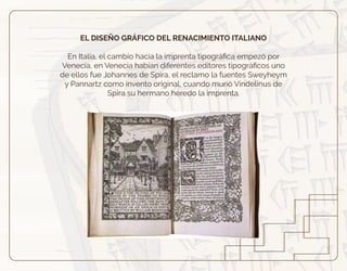 EL DISEÑO GRÁFICO DEL RENACIMIENTO ITALIANO
En Italia, el cambio hacia la imprenta tipográﬁca empezó por
Venecia, en Venecia habían diferentes editores tipográﬁcos uno
de ellos fue Johannes de Spira, el reclamo la fuentes Sweyheym
y Pannartz como invento original, cuando murió Vindelinus de
Spira su hermano heredo la imprenta.
 