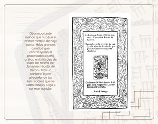 Otro importante
avance que hizo fue el
primer modelo de hoja
suelta. Hubo grandes
cambios que
contribuyeron al
proceso del diseño
gráﬁco en Italia otro de
estos fue hecho por
Johannes Nicolai de
Verona, hizo un
contorno ligero
alrededor de las
ilustraciones que se
llamo lionea y llego a
ser muy popular.
 