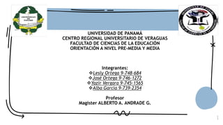 1
UNIVERSIDAD DE PANAMÁ
CENTRO REGIONAL UNIVERSITARIO DE VERAGUAS
FACULTAD DE CIENCIAS DE LA EDUCACIÓN
ORIENTACIÓN A NIVEL PRE-MEDIA Y MEDIA
Integrantes:
Lesly Ortega 9-748-684
José Ortega 9-746-1272
Yazir Vergara 9-745-1565
Alba García 9-739-2354
Profesor
Magister ALBERTO A. ANDRADE G.
 
