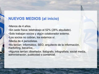 NUEVOS MEDIOS (al inicio)
•Menos de 4 años.
•Sin sede física: teletrabajo el 52% (28% alquilado).
•Solo trabajan socios y algún colaborador externo.
•Los socios no cobran, los externos sí.
•Media de 4 periodistas.
•No tenían: informático, SEO, arquitecto de la información,
marketing, becarios…
•Algunos tenían: diseñador, fotógrafo, infografista, social media,
administración, publicidad o comercial.
 