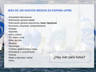 MÁS DE 300 NUEVOS MEDIOS EN ESPAÑA (APM)
•Actualidad internacional
•Información general estatal
•Información general autonómica, local, hiperlocal
•Economía, empresas, emprendimiento
•Energía
•Deportes
•Arte y cultura
•TV, teatro y cine
•Estilo de vida
•Mujeres
•Tecnología
•Turismo, gastronomía y viajes
•Periodismo y comunicación
•Ciencia
•Radio y televisión ‘online’
•Otros
¿Hay mar para todos?
 