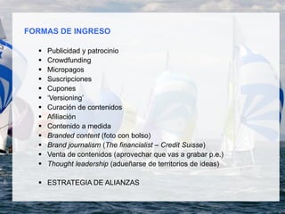 FORMAS DE INGRESO
 Publicidad y patrocinio
 Crowdfunding
 Micropagos
 Suscripciones
 Cupones
 ‘Versioning’
 Curación de contenidos
 Afiliación
 Contenido a medida
 Branded content (foto con bolso)
 Brand journalism (The financialist – Credit Suisse)
 Venta de contenidos (aprovechar que vas a grabar p.e.)
 Thought leadership (adueñarse de territorios de ideas)
 ESTRATEGIA DE ALIANZAS
 
