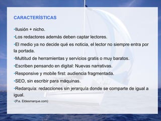 CARACTERÍSTICAS
•Ilusión + nicho.
•Los redactores además deben captar lectores.
•El medio ya no decide qué es noticia, el lector no siempre entra por
la portada.
•Multitud de herramientas y servicios gratis o muy baratos.
•Escriben pensando en digital: Nuevas narrativas.
•Responsive y mobile first: audiencia fragmentada.
•SEO, sin escribir para máquinas.
•Redarquía: redacciones sin jerarquía donde se comparte de igual a
igual.
•(P.e. Eldesmarque.com)
 