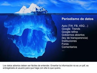 Los datos abiertos deben ser fáciles de entender. Enseñar la información no es un pdf, es
entregársela al usuario para que haga con ella lo que quiera.
Periodismo de datos
Apis (TW, FB, 4SQ…)
Google Trends
Google refine
Gobiernos abiertos
(ley de transparencia)
Instituciones
Foros
Comentarios
…
 