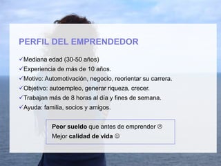 PERFIL DEL EMPRENDEDOR
Mediana edad (30-50 años)
Experiencia de más de 10 años.
Motivo: Automotivación, negocio, reorientar su carrera.
Objetivo: autoempleo, generar riqueza, crecer.
Trabajan más de 8 horas al día y fines de semana.
Ayuda: familia, socios y amigos.
Peor sueldo que antes de emprender 
Mejor calidad de vida 
 
