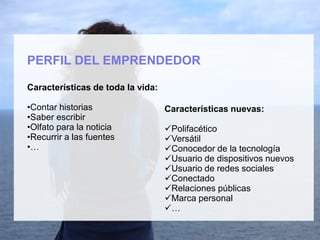 PERFIL DEL EMPRENDEDOR
Características de toda la vida:
•Contar historias
•Saber escribir
•Olfato para la noticia
•Recurrir a las fuentes
•…
Características nuevas:
Polifacético
Versátil
Conocedor de la tecnología
Usuario de dispositivos nuevos
Usuario de redes sociales
Conectado
Relaciones públicas
Marca personal
…
 