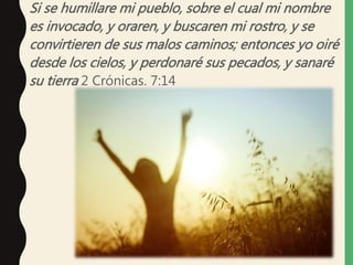 Si se humillare mi pueblo, sobre el cual mi nombre
es invocado, y oraren, y buscaren mi rostro, y se
convirtieren de sus malos caminos; entonces yo oiré
desde los cielos, y perdonaré sus pecados, y sanaré
su tierra 2 Crónicas. 7:14
 