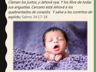 Claman los justos, y Jehová oye, Y los libra de todas
sus angustias. Cercano está Jehová a los
quebrantados de corazón; Y salva a los contritos de
espíritu. Salmo 34:17-18
 