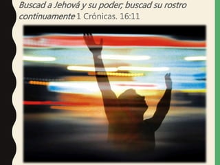 Buscad a Jehová y su poder; buscad su rostro
continuamente 1 Crónicas. 16:11
 