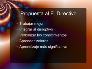 Propuesta al E. Directivo
● Trabajar mejor
● Integrar al disruptivo
● Verbalizar los conocimientos
● Aprender Valores
● Aprendizaje más significativo
 