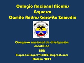 Colegio Nacional Nicolás
          Esguerra
Camilo Andrés Garavito Zamudio




  Congreso nacional de divulgación
             científica
                802
   Blog:camilogaravito802.blogspot.com
              Maloka- 2012
 