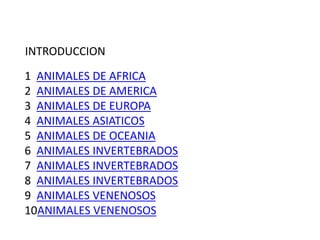 1 ANIMALES DE AFRICA
2 ANIMALES DE AMERICA
3 ANIMALES DE EUROPA
4 ANIMALES ASIATICOS
5 ANIMALES DE OCEANIA
6 ANIMALES INVERTEBRADOS
7 ANIMALES INVERTEBRADOS
8 ANIMALES INVERTEBRADOS
9 ANIMALES VENENOSOS
10ANIMALES VENENOSOS
INTRODUCCION
 