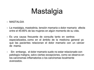 Mastalgia
• MASTALGIA
• La mastalgia, mastodinia, tensión mamaria o dolor mamario afecta
entre el 45-85% de las mujeres en algún momento de su vida.
• Es una causa frecuente de consulta tanto en centros
especializados, como en el ámbito de la medicina general ya
que las pacientes relacionan el dolor mamario con un cáncer
de mama.
• Sin embargo, el dolor mamario suele no estar relacionado con
patología maligna, salvo ciertas excepciones, como se observa en
los carcinomas inflamatorios o los carcinomas localmente
avanzados.
 