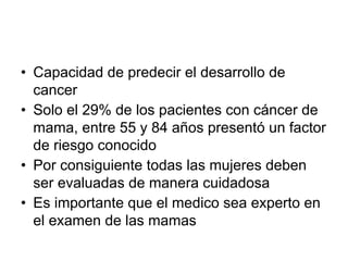 • Capacidad de predecir el desarrollo de
cancer
• Solo el 29% de los pacientes con cáncer de
mama, entre 55 y 84 años presentó un factor
de riesgo conocido
• Por consiguiente todas las mujeres deben
ser evaluadas de manera cuidadosa
• Es importante que el medico sea experto en
el examen de las mamas
 
