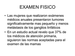 EXAMEN FISICO
• Las mujeres que realizaron exámenes
médicos anuales presentaron tumores
significativamente mas pequeño y menos
metástasis de los ganglios linfáticos
• En un estudio actual revelo que 37% de
los médicos de atención primaria,
siguieron las normas aceptadas para el
examen de las mamas
 