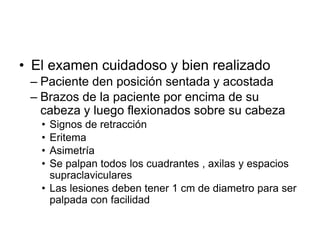 • El examen cuidadoso y bien realizado
– Paciente den posición sentada y acostada
– Brazos de la paciente por encima de su
cabeza y luego flexionados sobre su cabeza
• Signos de retracción
• Eritema
• Asimetría
• Se palpan todos los cuadrantes , axilas y espacios
supraclaviculares
• Las lesiones deben tener 1 cm de diametro para ser
palpada con facilidad
 