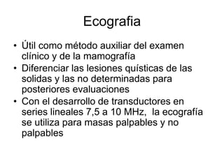 Ecografia
• Útil como método auxiliar del examen
clínico y de la mamografía
• Diferenciar las lesiones quísticas de las
solidas y las no determinadas para
posteriores evaluaciones
• Con el desarrollo de transductores en
series lineales 7,5 a 10 MHz, la ecografía
se utiliza para masas palpables y no
palpables
 