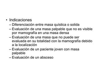 • Indicaciones
– Diferenciación entre masa quística o solida
– Evaluación de una masa palpable que no es visible
por mamografía en una masa densa
– Evaluación de una masa que no puede ser
evaluada en su totalidad con la mamografía debido
a la localización
– Evaluación de un paciente joven con masa
palpable
– Evaluación de un absceso
 