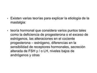 • Existen varias teorías para explicar la etiología de la
mastalgia:
• teoría hormonal que considera varios puntos tales
como la deficiencia de progesterona o el exceso de
estrógenos, las alteraciones en el cociente
progesterona – estrógeno, diferencias en la
sensibilidad de receptores hormonales, secreción
alterada de FSH y / o LH, niveles bajos de
andrógenos y otras
 