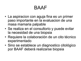 BAAF
• La aspiracion con aguja fina es un primer
paso importante en la evaluacion de una
masa mamaria palpable
• Se realiza en el consultorio y puede evitar
la necesidad de una biopsia
• Requiere la colaboración de un cito técnico
experimentado
• Sino se establece un diagnostico citológico
por BAAF deberá realizarse biopsia
 