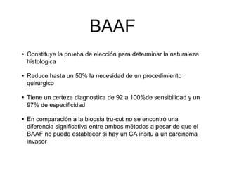 BAAF
• Constituye la prueba de elección para determinar la naturaleza
histologica
• Reduce hasta un 50% la necesidad de un procedimiento
quirúrgico
• Tiene un certeza diagnostica de 92 a 100%de sensibilidad y un
97% de especificidad
• En comparación a la biopsia tru-cut no se encontró una
diferencia significativa entre ambos métodos a pesar de que el
BAAF no puede establecer si hay un CA insitu a un carcinoma
invasor
 