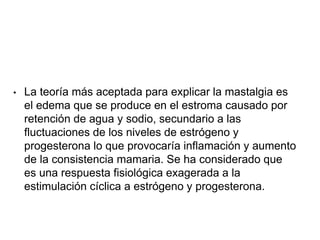 • La teoría más aceptada para explicar la mastalgia es
el edema que se produce en el estroma causado por
retención de agua y sodio, secundario a las
fluctuaciones de los niveles de estrógeno y
progesterona lo que provocaría inflamación y aumento
de la consistencia mamaria. Se ha considerado que
es una respuesta fisiológica exagerada a la
estimulación cíclica a estrógeno y progesterona.
 