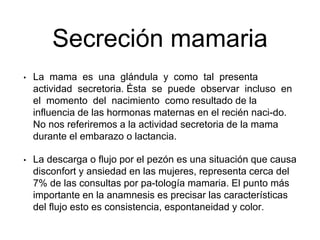 Secreción mamaria
• La mama es una glándula y como tal presenta
actividad secretoria. Ésta se puede observar incluso en
el momento del nacimiento como resultado de la
influencia de las hormonas maternas en el recién naci-do.
No nos referiremos a la actividad secretoria de la mama
durante el embarazo o lactancia.
• La descarga o flujo por el pezón es una situación que causa
disconfort y ansiedad en las mujeres, representa cerca del
7% de las consultas por pa-tología mamaria. El punto más
importante en la anamnesis es precisar las características
del flujo esto es consistencia, espontaneidad y color.
 
