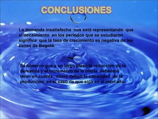 La demanda insatisfecha  nos está representando  que el decaimiento  en los periodos que se estudiaron significa  que la tasa de crecimiento es negativa de las zonas de Bogotá. Se observo que a un largo plazo la reducción de la demanda y el incremento de la oferta  debemos tener en cuenta  cómo definir la capacidad  de la producción  en el caso de que siga en el mercado. 