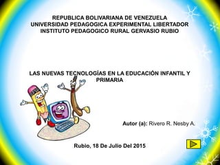 REPUBLICA BOLIVARIANA DE VENEZUELA
UNIVERSIDAD PEDAGOGICA EXPERIMENTAL LIBERTADOR
INSTITUTO PEDAGOGICO RURAL GERVASIO RUBIO
Rubio, 18 De Julio Del 2015
LAS NUEVAS TECNOLOGÍAS EN LA EDUCACIÓN INFANTIL Y
PRIMARIA
Autor (a): Rivero R. Nesby A.
 