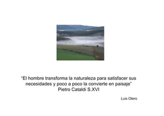 “El hombre transforma la naturaleza para satisfacer sus
  necesidades y poco a poco la convierte en paisaje”
                 Pietro Cataldi S.XVI
                                               Luis Otero
 