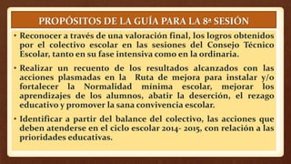 PROPÓSITOS DE LA GUÍA PARA LA 8ª SESIÓN
• Reconocer a través de una valoración final, los logros obtenidos
por el colectivo escolar en las sesiones del Consejo Técnico
Escolar, tanto en su fase intensiva como en la ordinaria.
• Realizar un recuento de los resultados alcanzados con las
acciones plasmadas en la Ruta de mejora para instalar y/o
fortalecer la Normalidad mínima escolar, mejorar los
aprendizajes de los alumnos, abatir la deserción, el rezago
educativo y promover la sana convivencia escolar.
• Identificar a partir del balance del colectivo, las acciones que
deben atenderse en el ciclo escolar 2014- 2015, con relación a las
prioridades educativas.
 