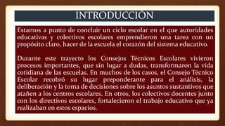 Estamos a punto de concluir un ciclo escolar en el que autoridades
educativas y colectivos escolares emprendieron una tarea con un
propósito claro, hacer de la escuela el corazón del sistema educativo.
Durante este trayecto los Consejos Técnicos Escolares vivieron
procesos importantes, que sin lugar a dudas, transformaron la vida
cotidiana de las escuelas. En muchos de los casos, el Consejo Técnico
Escolar recobró su lugar preponderante para el análisis, la
deliberación y la toma de decisiones sobre los asuntos sustantivos que
atañen a los centros escolares. En otros, los colectivos docentes junto
con los directivos escolares, fortalecieron el trabajo educativo que ya
realizaban en estos espacios.
INTRODUCCIÓN
 