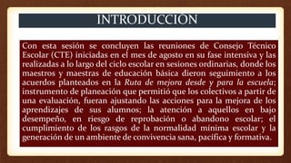 INTRODUCCIÓN
Con esta sesión se concluyen las reuniones de Consejo Técnico
Escolar (CTE) iniciadas en el mes de agosto en su fase intensiva y las
realizadas a lo largo del ciclo escolar en sesiones ordinarias, donde los
maestros y maestras de educación básica dieron seguimiento a los
acuerdos planteados en la Ruta de mejora desde y para la escuela;
instrumento de planeación que permitió que los colectivos a partir de
una evaluación, fueran ajustando las acciones para la mejora de los
aprendizajes de sus alumnos; la atención a aquellos en bajo
desempeño, en riesgo de reprobación o abandono escolar; el
cumplimiento de los rasgos de la normalidad mínima escolar y la
generación de un ambiente de convivencia sana, pacífica y formativa.
 
