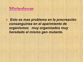  Esto es mas problema en la procreación
consanguínea en el aparimiento de
organismos muy organizados muy
heredado el mismo gen mutante.