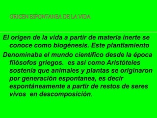 El origen de la vida a partir de materia inerte se
conoce como biogénesis. Este plantiamiento
Denominaba el mundo científico desde la época
filósofos griegos. es así como Aristóteles
sostenía que animales y plantas se originaron
por generación espontanea, es decir
espontáneamente a partir de restos de seres
vivos en descomposición.