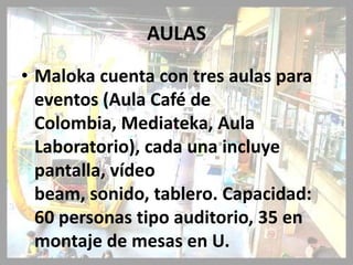 AULAS
• Maloka cuenta con tres aulas para
  eventos (Aula Café de
  Colombia, Mediateka, Aula
  Laboratorio), cada una incluye
  pantalla, vídeo
  beam, sonido, tablero. Capacidad:
  60 personas tipo auditorio, 35 en
  montaje de mesas en U.
 