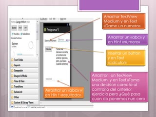 Arrastrar TextView
Medium y en Text
«Dame un numero»
Arrastrar un «abc» y
en Hint «numero»
Insertar un Button
y en Text
«calcular»
Arrastrar un TexView
Medium y en Text «Toma
una decision corecta al
contrario del anterior
ejercicio pero ¿Qué pasa
cuan do ponemos nun cero
Arrastrar un «abc» y
en Hin t «resultado»