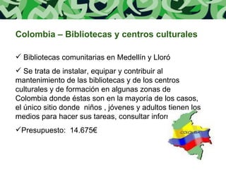 Colombia – Bibliotecas y centros culturales Bibliotecas comunitarias en Medellín y Lloró Se trata de instalar, equipar y contribuir al mantenimiento de las bibliotecas y de los centros culturales y de formación en algunas zonas de Colombia donde éstas son en la mayoría de los casos, el único sitio donde  niños , jóvenes y adultos tienen los medios para hacer sus tareas, consultar información.... Presupuesto:  14.675€ 